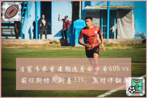 活塞韦弗重建期选秀命中率60% vs 前任斯特凡斯基33%,底特律翻身希望数据支撑