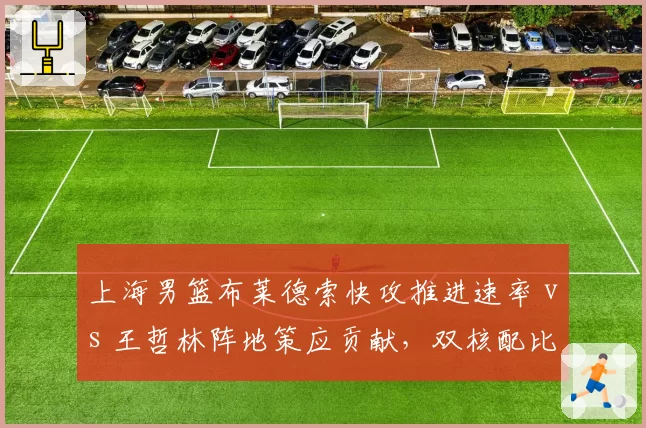 上海男篮布莱德索快攻推进速率 vs 王哲林阵地策应贡献,双核配比差异