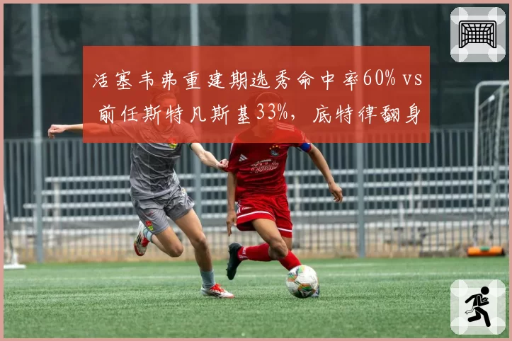 活塞韦弗重建期选秀命中率60% vs 前任斯特凡斯基33%,底特律翻身希望数据支撑