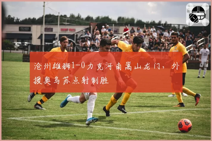 沧州雄狮1-0力克河南嵩山龙门,外援奥乌苏点射制胜