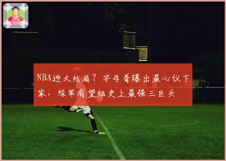 NBA迎大结局？字母哥曝出最心仪下家，绿军有望组史上最强三巨头