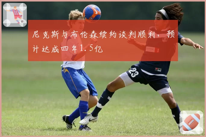 尼克斯与布伦森续约谈判顺利,预计达成四年1.5亿