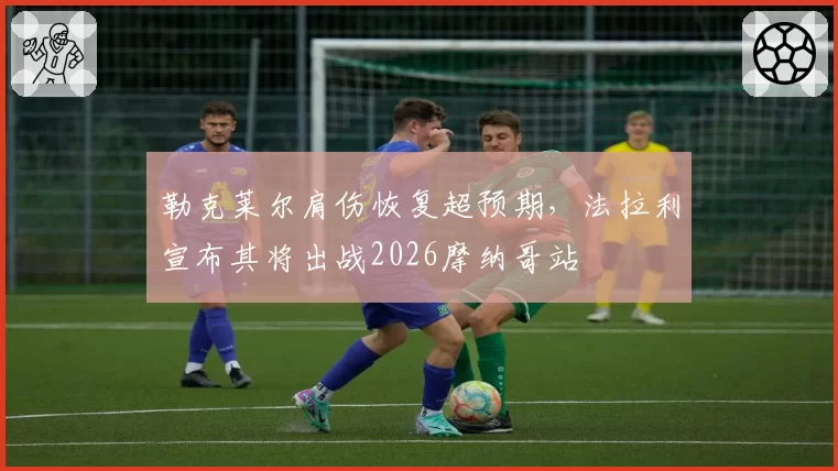 勒克莱尔肩伤恢复超预期,法拉利宣布其将出战2026摩纳哥站