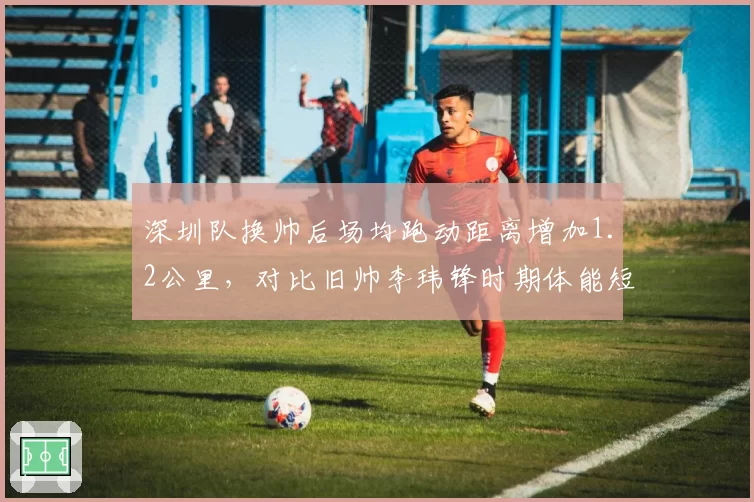 深圳队换帅后场均跑动距离增加1.2公里，对比旧帅李玮锋时期体能短板弥补