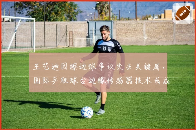 王艺迪因擦边球争议失去关键局，国际乒联球台边缘传感器技术或成标配