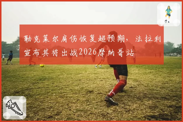 勒克莱尔肩伤恢复超预期,法拉利宣布其将出战2026摩纳哥站
