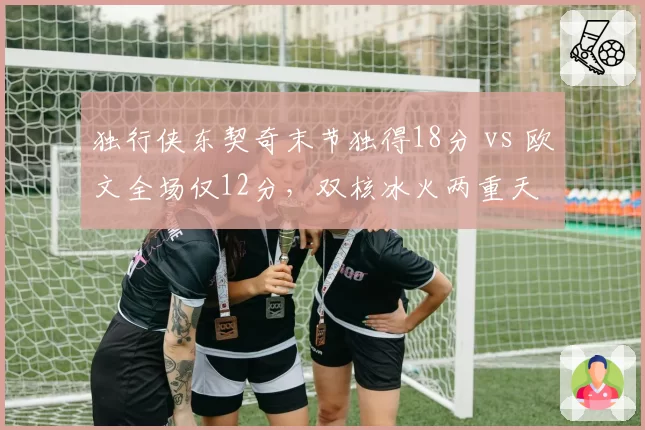 独行侠东契奇末节独得18分 vs 欧文全场仅12分,双核冰火两重天