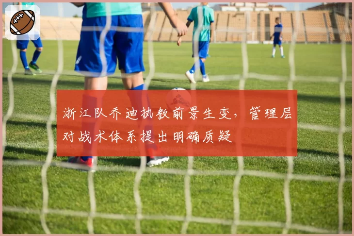 浙江队乔迪执教前景生变,管理层对战术体系提出明确质疑
