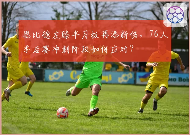 恩比德左膝半月板再添新伤,76人季后赛冲刺阶段如何应对?