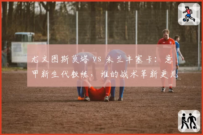 尤文图斯莫塔 vs 米兰丰塞卡:意甲新生代教练,谁的战术革新更见效?