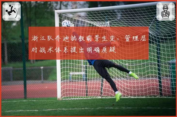 浙江队乔迪执教前景生变,管理层对战术体系提出明确质疑
