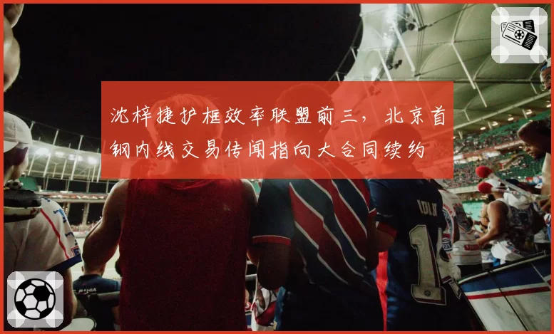 沈梓捷护框效率联盟前三，北京首钢内线交易传闻指向大合同续约
