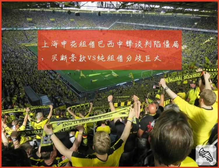 上海申花租借巴西中锋谈判陷僵局,买断条款vs纯租借分歧巨大