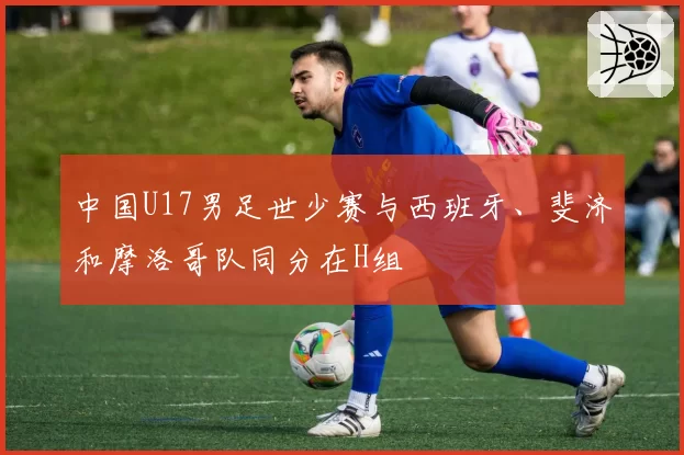 中国U17男足世少赛与西班牙、斐济和摩洛哥队同分在H组