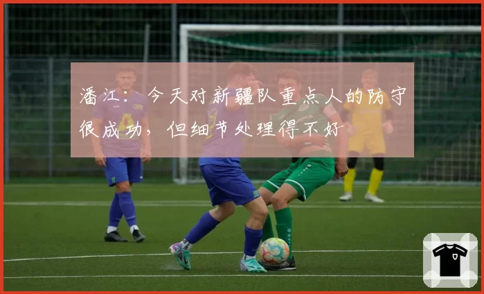 潘江：今天对新疆队重点人的防守很成功，但细节处理得不好