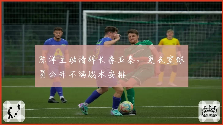 陈洋主动请辞长春亚泰,更衣室球员公开不满战术安排