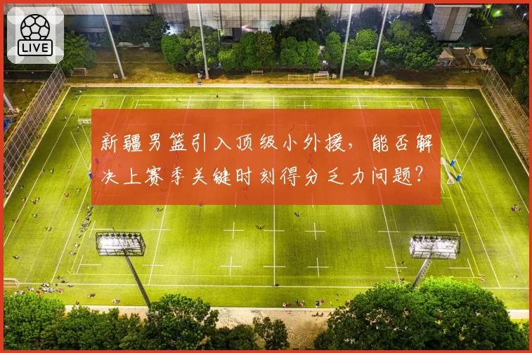 新疆男篮引入顶级小外援,能否解决上赛季关键时刻得分乏力问题?