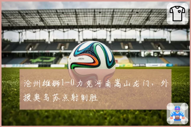 沧州雄狮1-0力克河南嵩山龙门,外援奥乌苏点射制胜