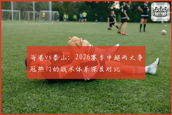 海港vs泰山:2026赛季中超两大争冠热门的战术体系深度对比