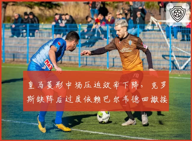 皇马菱形中场压迫效率下降,克罗斯缺阵后过度依赖巴尔韦德回撤接球是否成为隐患?