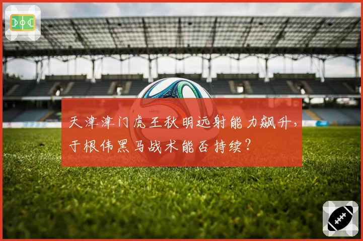 天津津门虎王秋明远射能力飙升,于根伟黑马战术能否持续?
