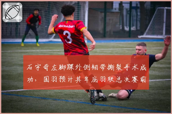 石宇奇左脚踝外侧韧带撕裂手术成功,国羽预计其年底羽联总决赛前复出
