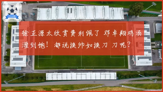 徐正源太欣赏费利佩了 邓卓翔鸡汤灌到饱!都说换帅如换刀 刀呢?