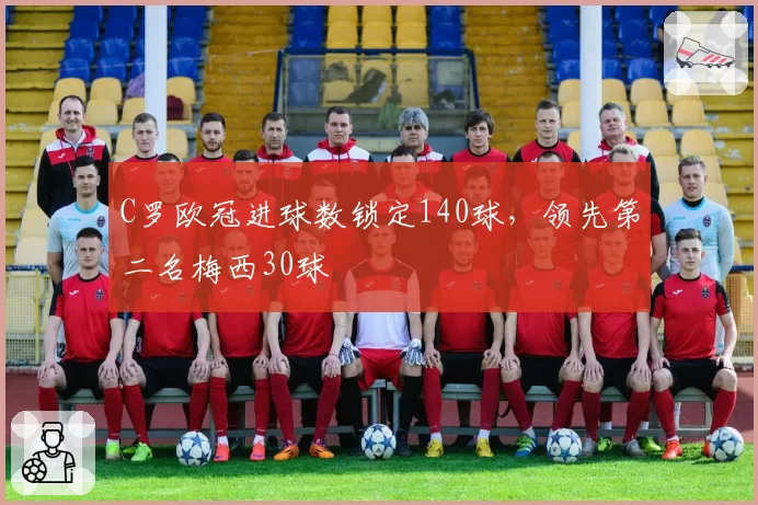 C罗欧冠进球数锁定140球,领先第二名梅西30球