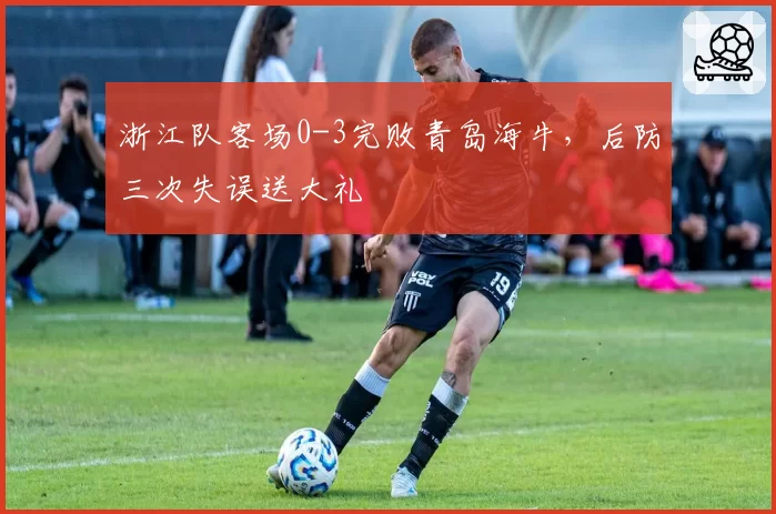 浙江队客场0-3完败青岛海牛,后防三次失误送大礼