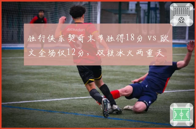 独行侠东契奇末节独得18分 vs 欧文全场仅12分,双核冰火两重天
