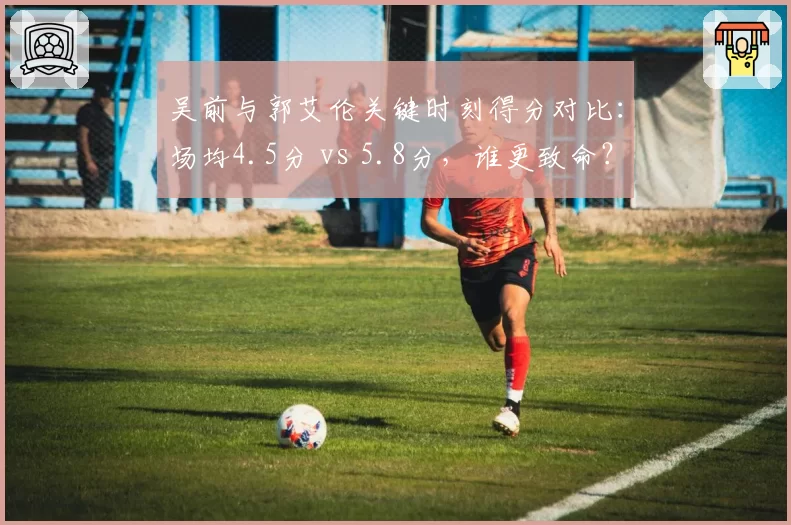 吴前与郭艾伦关键时刻得分对比:场均4.5分 vs 5.8分,谁更致命?